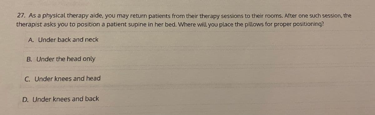 27. As a physical therapy aide, you may return patients from their therapy sessions to their rooms. After one such session, the
therapist asks you to position a patient supine in her bed. Where will you place the pillows for proper positioning?
A. Under back and neck
B. Under the head only
C. Under knees and head
D. Under knees and back
