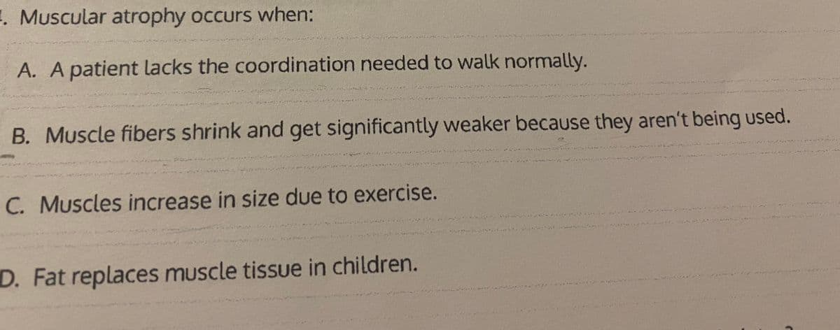 1. Muscular atrophy occurs when:
A. A patient lacks the coordination needed to walk normally.
В.
B. Muscle fibers shrink and get significantly weaker because they aren't being used.
C. Muscles increase in size due to exercise.
D. Fat replaces muscle tissue in children.
