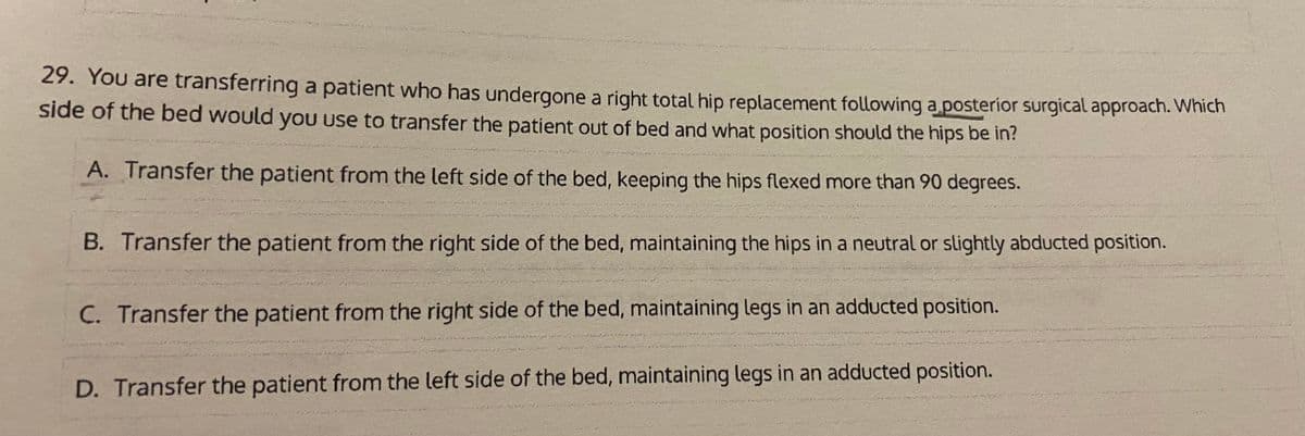 29. You are transferring a patient who has undergone a right total hip replacement following a posterior surgical approach. Which
side of the bed would yoU use to transfer the patient out of bed and what position should the hips be in?
A. Transfer the patient from the left side of the bed, keeping the hips flexed more than 90 degrees.
B. Transfer the patient from the right side of the bed, maintaining the hips in a neutral or slightly abducted position.
C. Transfer the patient from the right side of the bed, maintaining legs in an adducted position.
D. Transfer the patient from the left side of the bed, maintaining legs in an adducted position.
