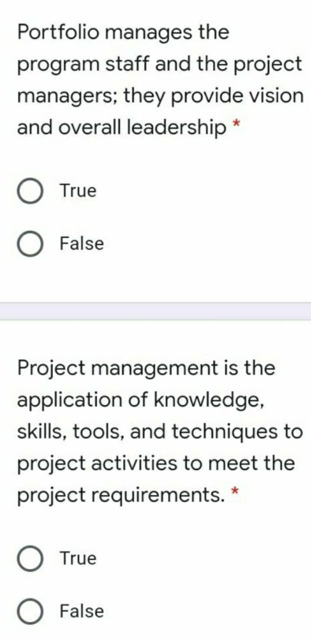 Portfolio manages the
program staff and the project
managers; they provide vision
and overall leadership *
True
False
Project management is the
application of knowledge,
skills, tools, and techniques to
project activities to meet the
project requirements. *
True
False
