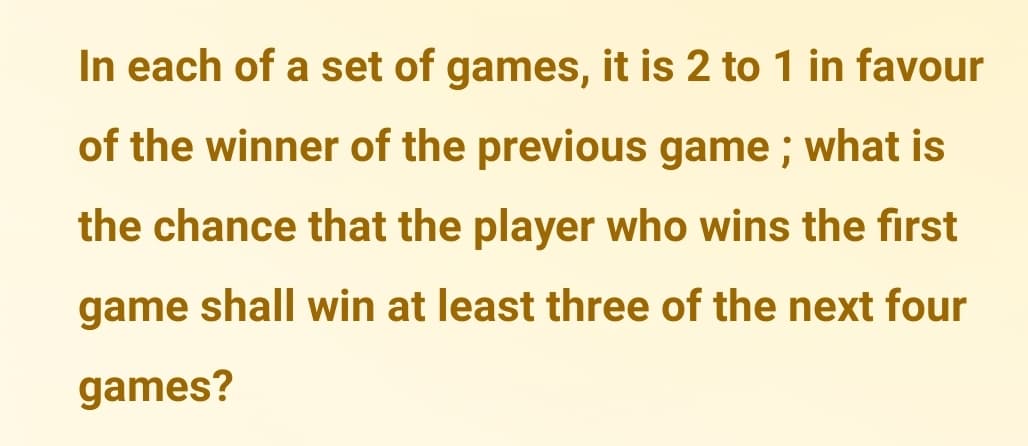 In each of a set of games, it is 2 to 1 in favour
of the winner of the previous game ; what is
the chance that the player who wins the first
game shall win at least three of the next four
games?
