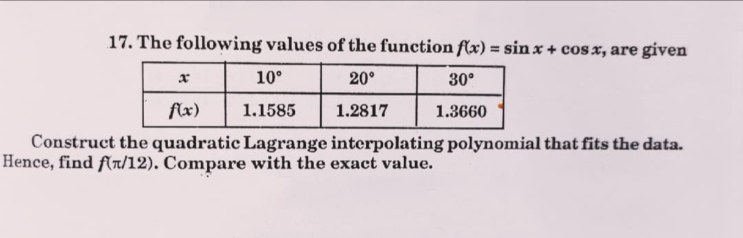 17. The following values of the function f(x) = sin x + cos x, are given
%3D
10°
20°
30°
flx)
1.1585
1.2817
1.3660
Construct the quadratic Lagrange interpolating polynomial that fits the data.
Hence, find f(r/12). Compare with the exact value.
