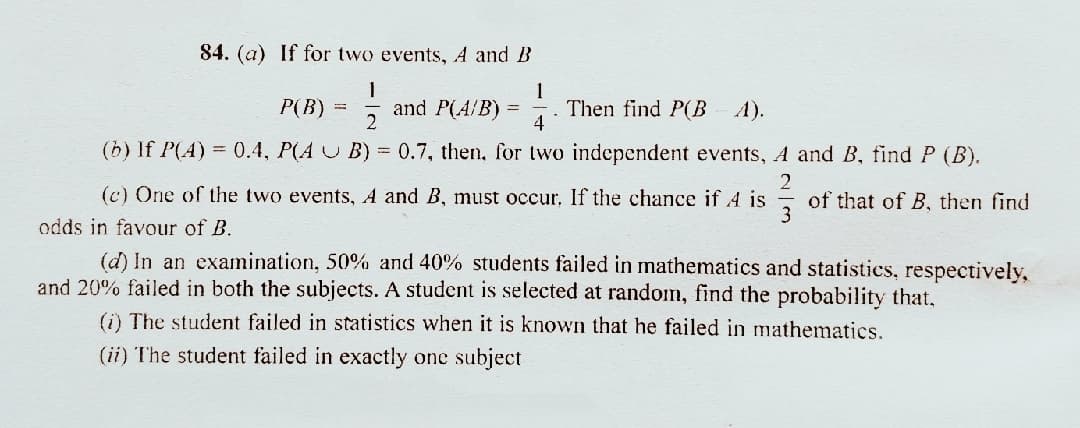 84. (a) If for two events, A and B
1
Then find P(BA).
4
P(B) =
and P(A/B) =
2
(b) If P(A) = 0.4, P(A U B) = 0.7, then, for two independent events, A and B, find P (B).
(c) One of the two events, A and B, must occur. If the chance if 4 is
of that of B, then find
3
odds in favour of B.
(d) In an examination, 50% and 40% students failed in mathematics and statistics, respectively,
and 20% failed in both the subjects. A student is selected at random, find the probability that,
(i) The student failed in statistics when it is known that he failed in mathematics.
(ii) The student failed in exactly one subject
