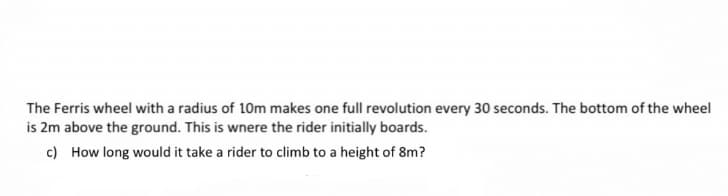 The Ferris wheel with a radius of 10m makes one full revolution every 30 seconds. The bottom of the wheel
is 2m above the ground. This is wnere the rider initially boards.
c) How long would it take a rider to climb to a height of 8m?
