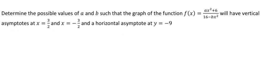 ax²+6
Determine the possible values of a and b such that the graph of the function f (x):
will have vertical
%3D
16-bx?
asymptotes at x =
=and x =
- and a horizontal asymptote at y = -9
