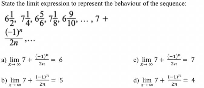 State the limit expression to represent the behaviour of the sequence:
9
6-
10
7 +
(-1)"
2n
(-1)"
= 6
2n
c) lim 7+
x- 00
(-1)"
= 7
2n
a) lim 7+
x- 00
(-1)"
(-1)"
b) lim 7+
= 5
2n
d) lim 7 +
= 4
2n
X- 00
X- 00
