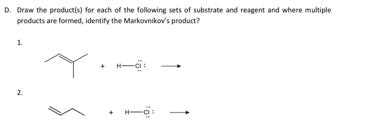D. Draw the product(s) for each of the following sets of substrate and reagent and where multiple
products are formed, identify the Markovnikov's product?
1.
+
H-
2.
+
