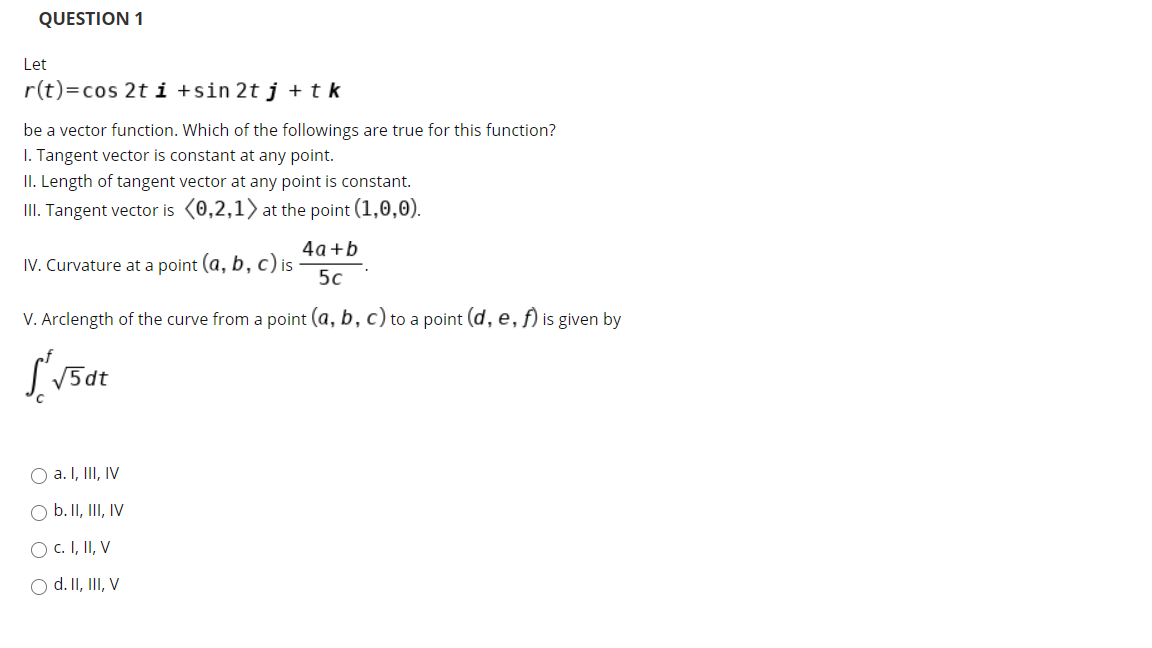 QUESTION 1
Let
r(t)=cos 2t i +sin 2tj+tk
be a vector function. Which of the followings are true for this function?
I. Tangent vector is constant at any point.
II. Length of tangent vector at any point is constant.
III. Tangent vector is (0,2,1) at the point (1,0,0).
4a +b
IV. Curvature at a point (a, b, c) is
5c
V. Arclength of the curve from a point (a, b, c) to a point (d, e, f) is given by
V5dt
O a. I, II, IV
O b. II, III, IV
O c. I, II, V
O d. II, III, V
