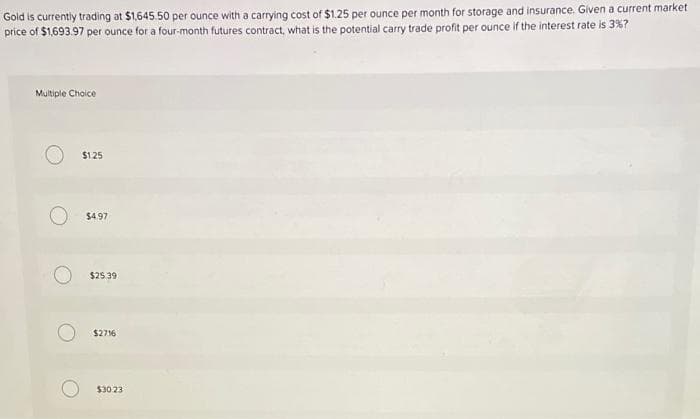 Gold is currently trading at $1,645.50 per ounce with a carrying cost of $1.25 per ounce per month for storage and insurance. Glven a current market
price of $1,693.97 per ounce for a four-month futures contract, what is the potential carry trade profit per ounce if the interest rate is 3%?
Multiple Choice
$125
$4.97
$25.39
$2716
$30 23
