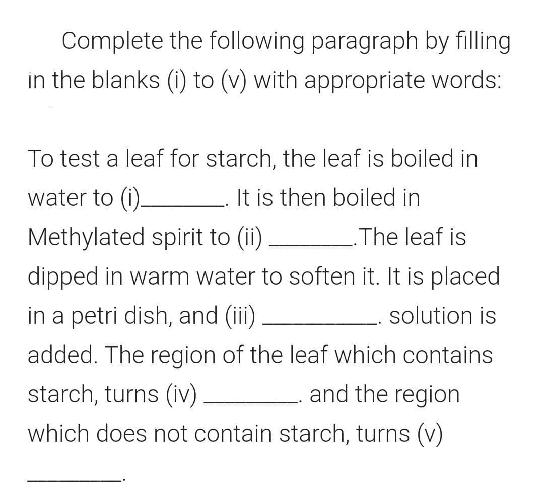 Complete the following paragraph by filling
in the blanks (i) to (v) with appropriate words:
To test a leaf for starch, the leaf is boiled in
water to (i)-
It is then boiled in
Methylated spirit to (ii)
The leaf is
dipped in warm water to soften it. It is placed
in a petri dish, and (ii)
solution is
added. The region of the leaf which contains
starch, turns (iv)
and the region
which does not contain starch, turns (v)
