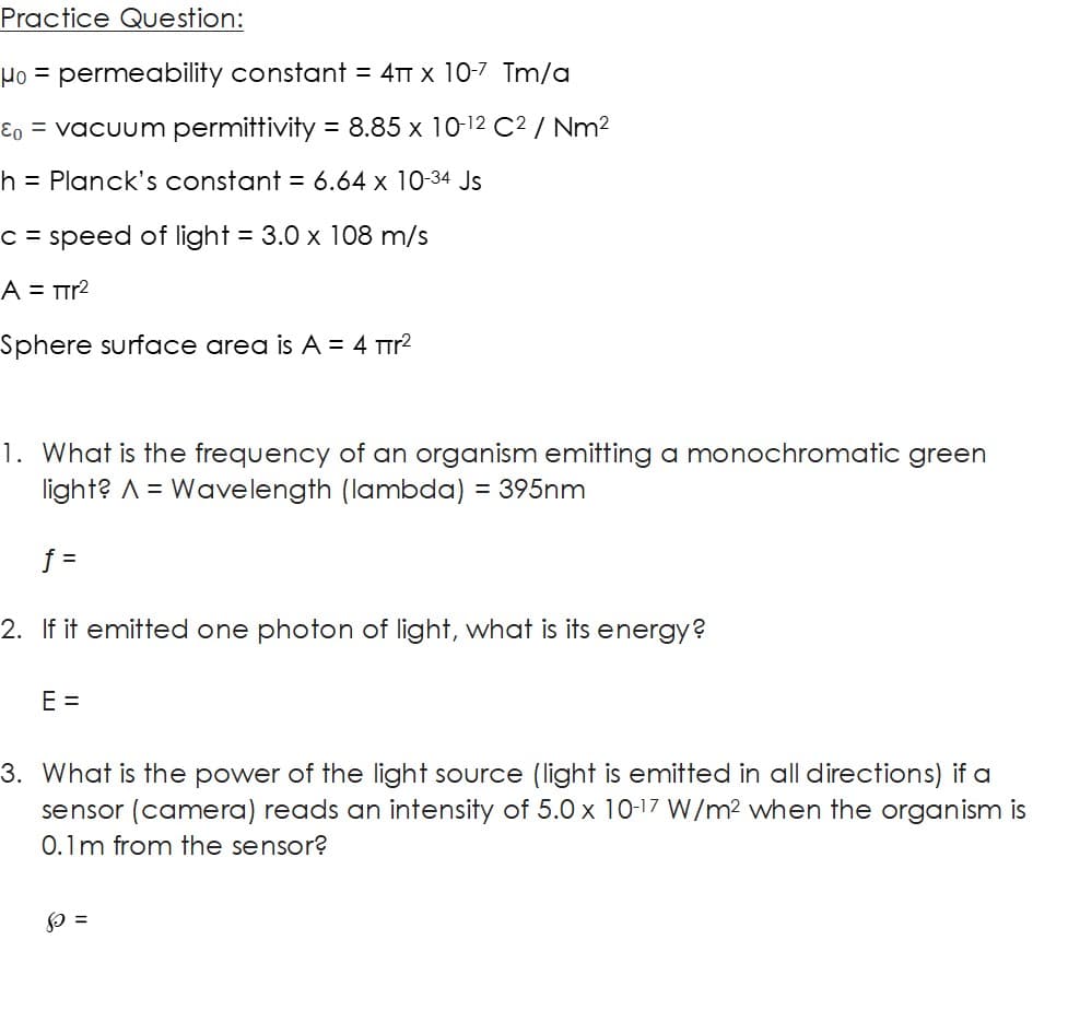 What is the frequency of an organism emitting a monochromatic green
light? A = Wavelength (lambda) = 395nm
f =
If it emitted one photon of light, what is its energy?
What is the power of the light source (light is emitted in all directions) if a
sensor (camera) reads an intensity of 5.0 x 10-17 W/m2 when the organism is
0.1m from the sensor?
