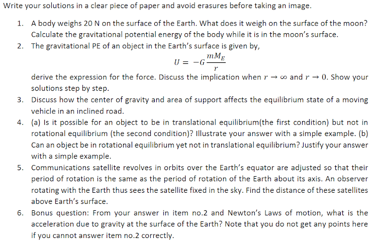 Write your solutions in a clear piece of paper and avoid erasures before taking an image.
1. A body weighs 20 N on the surface of the Earth. What does it weigh on the surface of the moon?
Calculate the gravitational potential energy of the body while it is in the moon's surface.
2. The gravitational PE of an object in the Earth's surface is given by,
mMg
U = -G
derive the expression for the force. Discuss the implication when r → o and r → 0. Show your
solutions step by step.
3. Discuss how the center of gravity and area of support affects the equilibrium state of a moving
vehicle in an inclined road.
4. (a) Is it possible for an object to be in translational equilibrium(the first condition) but not in
rotational equilibrium (the second condition)? Illustrate your answer with a simple example. (b)
Can an object be in rotational equilibrium yet not in translational equilibrium? Justify your answer
with a simple example.
5. Communications satellite revolves in orbits over the Earth's equator are adjusted so that their
period of rotation is the same as the period of rotation of the Earth about its axis. An observer
rotating with the Earth thus sees the satellite fixed in the sky. Find the distance of these satellites
above Earth's surface.
6. Bonus question: From your answer in item no.2 and Newton's Laws of motion, what is the
acceleration due to gravity at the surface of the Earth? Note that you do not get any points here
if you cannot answer item no.2 correctly.
