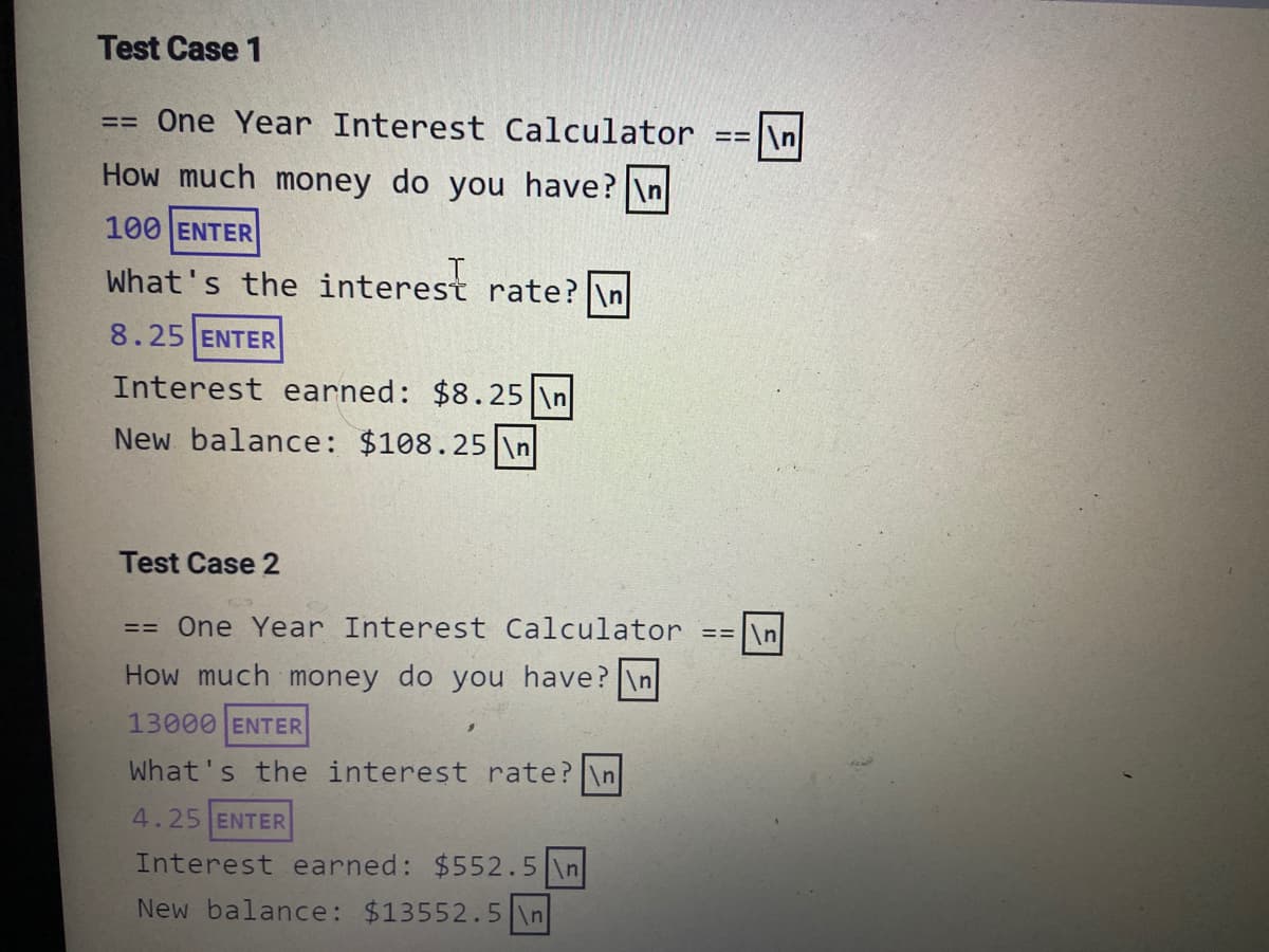 Test Case 1
== One Year Interest Calculator
== \n
How much money do you have? \n
100 ENTER
What's the interest rate?
8.25 ENTER
Interest earned: $8.25 \n
New balance: $108.25 \n
Test Case 2
== One Year Interest Calculator ==|\n
How much money do you have? \n
13000 ENTER
What's the interest rate? \n
4.25 ENTER
Interest earned: $552.5 \n
New balance: $13552.5 \n
