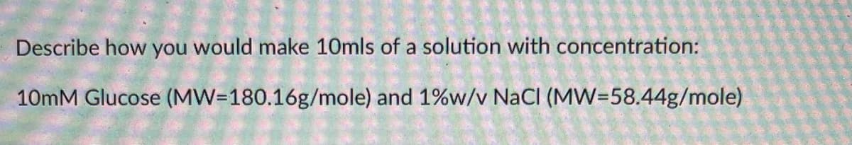 Describe how you would make 10mls of a solution with concentration:
10mM Glucose (MW=180.16g/mole) and 1%w/v NaCI (MW=58.44g/mole)
