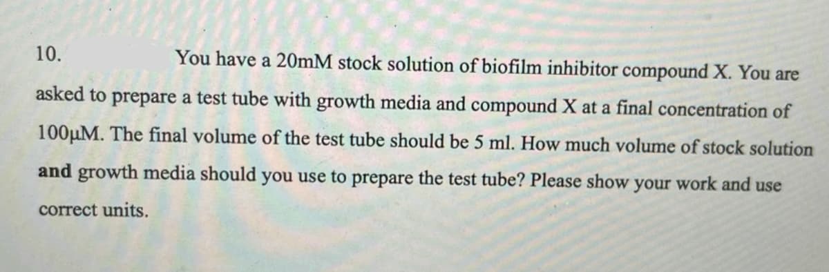 10.
You have a 20mM stock solution of biofilm inhibitor compound X. You are
asked to prepare a test tube with growth media and compound X at a final concentration of
100µM. The final volume of the test tube should be 5 ml. How much volume of stock solution
and growth media should you use to prepare the test tube? Please show your work and use
correct units.
