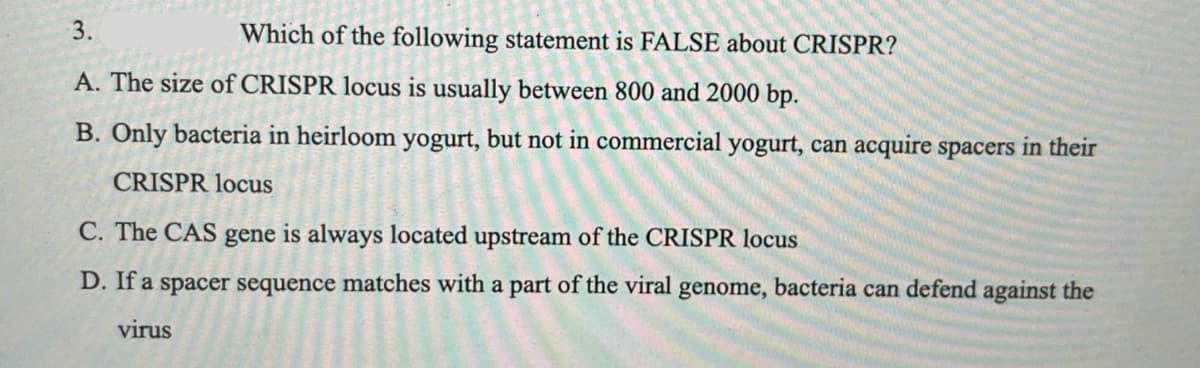 3.
Which of the following statement is FALSE about CRISPR?
A. The size of CRISPR locus is usually between 800 and 2000 bp.
B. Only bacteria in heirloom yogurt, but not in commercial yogurt, can acquire spacers in their
CRISPR locus
C. The CAS gene is always located upstream of the CRISPR locus
D. If a spacer sequence matches with a part of the viral genome, bacteria can defend against the
virus
