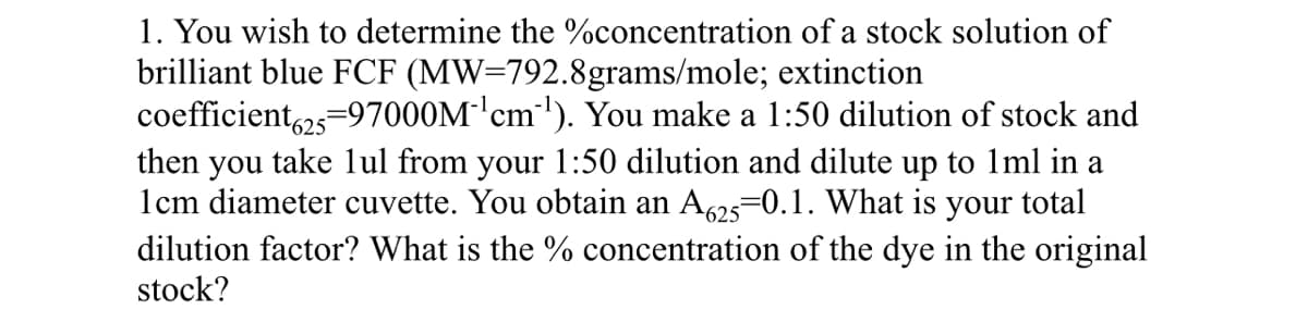 1. You wish to determine the %concentration of a stock solution of
brilliant blue FCF (MW=792.8grams/mole; extinction
coefficient25=97000M'cm'). You make a 1:50 dilution of stock and
then you take lul from your 1:50 dilution and dilute up to 1ml in a
1cm diameter cuvette. You obtain an A625=0.1. What is your total
dilution factor? What is the % concentration of the dye in the original
stock?
