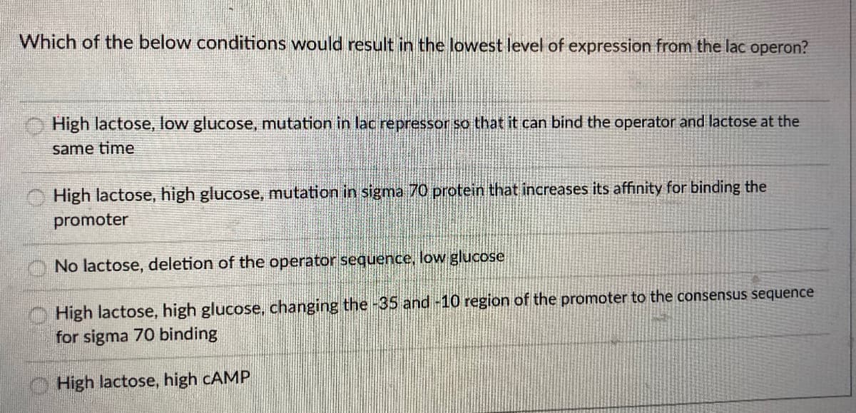Which of the below conditions would result in the lowest level of expression from the lac operon?
High lactose, low glucose, mutation in lac repressor so that it can bind the operator and lactose at the
same time
High lactose, high glucose, mutation in sigma 70 protein that increases its affinity for binding the
promoter
No lactose, deletion of the operator sequence, low glucose
High lactose, high glucose, changing the -35 and -10 region of the promoter to the consensus sequence
for sigma 70 binding
High lactose, high CAMP
