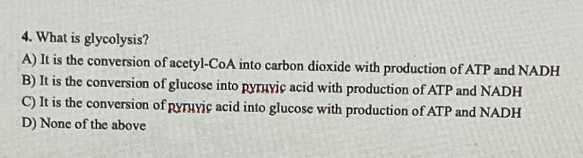 4. What is glycolysis?
A) It is the conversion of acetyl-CoA into carbon dioxide with production of ATP and NADH
B) It is the conversion of glucose into pyrHYic acid with production of ATP and NADH
C) It is the conversion of pyruviç acid into glucose with production of ATP and NADH
D) None of the above
