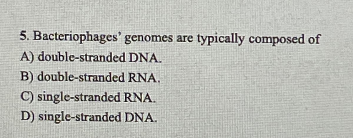 5. Bacteriophages' genomes are typically composed of
A) double-stranded DNA.
B) double-stranded RNA.
C) single-stranded RNA.
D) single-stranded DNA.
