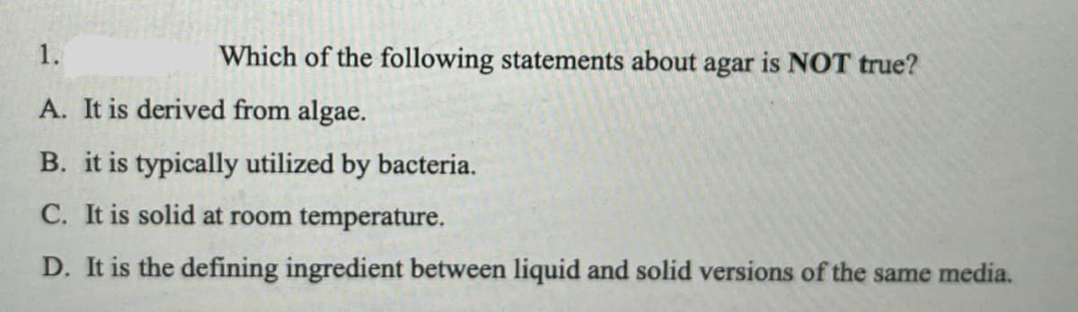 1.
Which of the following statements about agar is NOT true?
A. It is derived from algae.
B. it is typically utilized by bacteria.
C. It is solid at room temperature.
D. It is the defining ingredient between liquid and solid versions of the same media.
