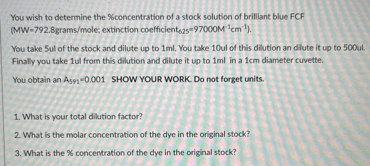 You wish to determine the %concentration of a stock solution of brilliant blue FCF
(MW=792.8grams/mole; extinction coefficient,25=97000M1cm 1).
You take 5ul of the stock and dilute up to 1ml. You take 10ul of this dilution an dilute it up to 500ul.
Finally you take 1ul from this dilution and dilute it up to 1ml in a 1cm diameter cuvette.
You obtain an As91=0.001 SHOW YOUR WORK. Do not forget units.
1. What is your total dilution factor?
2. What is the molar concentration of the dye in the original stock?
3. What is the % concentration of the dye in the original stock?
