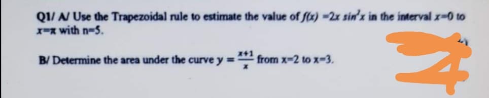 Q1/ N Use the Trapezoidal rule to estimate the value of f(x) -2x sin'x in the interval x-0 to
X-x with n-5.
B/ Determine the area under the curve y = from x-2 to x-3.
+1
%3D
