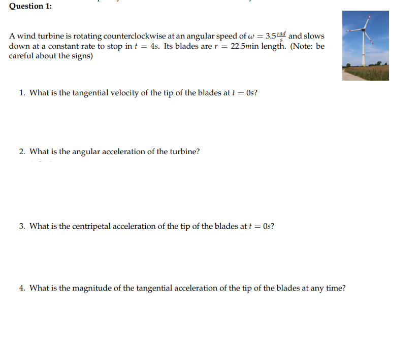 Question 1:
A wind turbine is rotating counterclockwise at an angular speed of w = 3.5ad and slows
down at a constant rate to stop in t = 4s. Its blades are r = 22.5min length. (Note: be
careful about the signs)
1. What is the tangential velocity of the tip of the blades at i = 0s?
2. What is the angular acceleration of the turbine?
3. What is the centripetal acceleration of the tip of the blades at t = 0s?
4. What is the magnitude of the tangential acceleration of the tip of the blades at any time?
