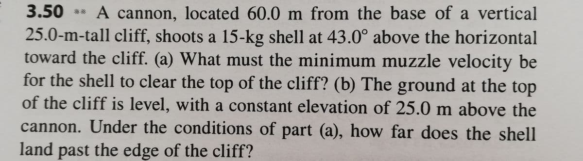 A cannon, located 60.0 m from the base of a vertical
25.0-m-tall cliff, shoots a 15-kg shell at 43.0° above the horizontal
toward the cliff. (a) What must the minimum muzzle velocity be
for the shell to clear the top of the cliff? (b) The ground at the top
of the cliff is level, with a constant elevation of 25.0 m above the
cannon. Under the conditions of part (a), how far does the shell
3.50
land past the edge of the cliff?
