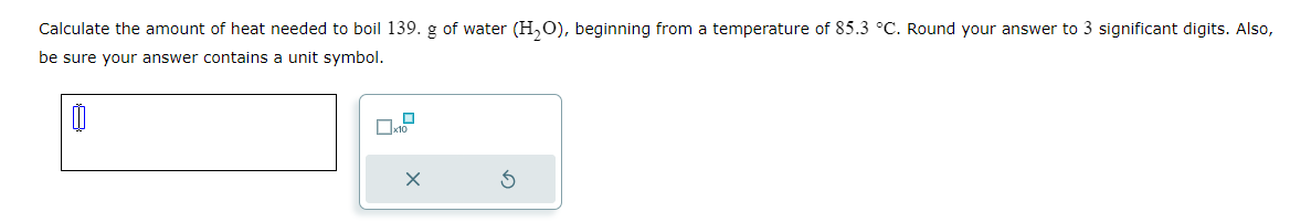 Calculate the amount of heat needed to boil 139. g of water (H₂O), beginning from a temperature of 85.3 °C. Round your answer to 3 significant digits. Also,
be sure your answer contains a unit symbol.
00
x10
X
S