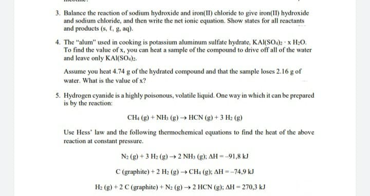 3. Balance the reaction of sodium hydroxide and iron(II) chloride to give iron(1I) hydroxide
and sodium chloride, and then write the net ionic equation. Show states for all reactants
and products (s, C, g, aq).
4. The "alum" used in cooking is potassium aluminum sulfate hydrate, KAl(SO.): x H20.
To find the value of x, you can heat a sample of the compound to drive off all of the water
and leave only KAI(SO.)2.
Assume you heat 4.74 g of the hydrated compound and that the sample loses 2.16 g of
water. What is the value of x?
5. Hydrogen cyanide is a highly poisonous, volatile liquid. One way in which it can be prepared
is by the reaction:
CH4 (g) + NH3 (g)→ HCN (g) + 3 H2 (g)
Use Hess' law and the following thermochemical equations to find the heat of the above
reaction at constant pressure.
N2 (g) + 3 H2 (g) → 2 NH3 (g); AH = -91,8 kJ
C (graphite) + 2 H2 (g)→ CH4 (g); AH=-74,9 kJ
H2 (g) + 2 C (graphite) + N2 (g)→2 HCN (g); AH = 270,3 kJ
