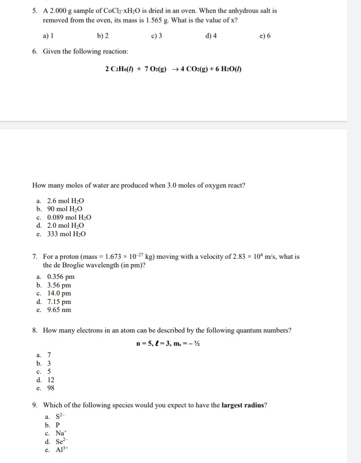 5. A 2.000 g sample of CoCl2 XH2O is dried in an oven. When the anhydrous salt is
removed from the oven, its mass is 1.565 g. What is the value of x?
a) I
b) 2
c) 3
d) 4
e) 6
6. Given the following reaction:
2 C:H«(l) + 7O2(g) →4 CO2(g) + 6 Hz0(1)
How many moles of water are produced when 3.0 moles of oxygen react?
a. 2.6 mol H20
b. 90 mol H2O
c. 0.089 mol H2O
d. 2.0 mol H,O
е. 333 mol H:O
7. For a proton (mass = 1.673 x 10-27 kg) moving with a velocity of 2.83 x 10* m/s, what is
the de Broglie wavelength (in pm)?
a. 0.356 pm
b. 3.56 pm
c. 14.0 pm
d. 7.15 pm
e. 9.65 nm
8. How many electrons in an atom can be described by the following quantum numbers?
n= 5, e = 3, m, =- %
а. 7
b. 3
c. 5
d. 12
e. 98
9. Which of the following species would you expect to have the largest radius?
a. S2-
b. Р
c. Na*
d. Se-
e. Al3+
