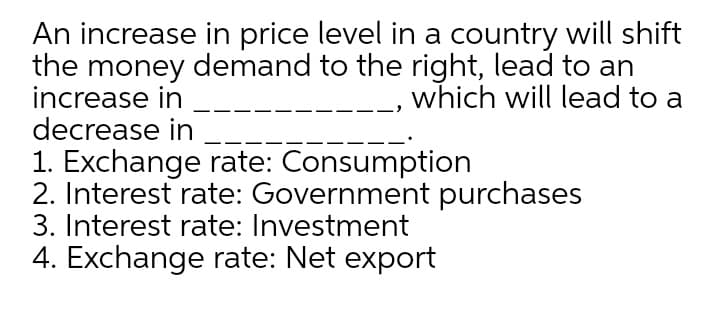 An increase in price level in a country will shift
the money demand to the right, lead to an
increase in
decrease in
which will lead to a
1. Exchange rate: Consumption
2. Interest rate: Government purchases
3. Interest rate: Investment
4. Exchange rate: Net export
