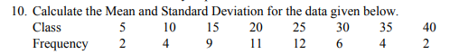 10. Calculate the Mean and Standard Deviation for the data given below.
Class
5
10
15
20
25
30
35
40
Frequency
4
9
11
12
6
4
2
