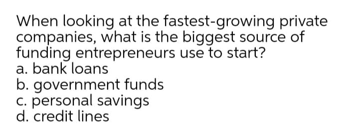 When looking at the fastest-growing private
companies, what is the biggest source of
funding entrepreneurs use to start?
a. bank loans
b. government funds
c. personal savings
d. credit lines
