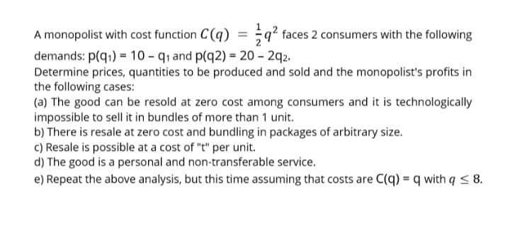 A monopolist with cost function C(q) = ;q? faces 2 consumers with the following
demands: p(q1) = 10 - q1 and p(q2) = 20 – 2q2.
Determine prices, quantities to be produced and sold and the monopolist's profits in
the following cases:
(a) The good can be resold at zero cost among consumers and it is technologically
impossible to sell it in bundles of more than 1 unit.
b) There is resale at zero cost and bundling in packages of arbitrary size.
c) Resale is possible at a cost of "t" per unit.
d) The good is a personal and non-transferable service.
e) Repeat the above analysis, but this time assuming that costs are C(q) = q with q < 8.
