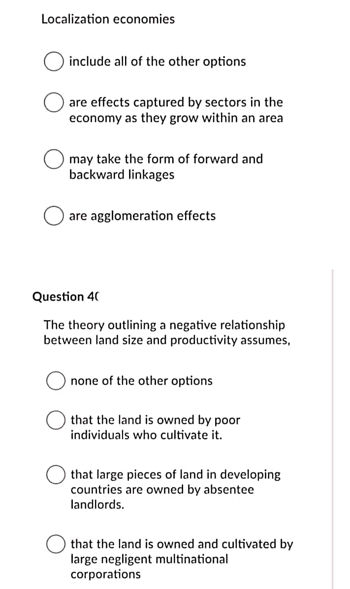 Localization economies
include all of the other options
are effects captured by sectors in the
economy as they grow within an area
may take the form of forward and
backward linkages
are agglomeration effects
Question 40
The theory outlining a negative relationship
between land size and productivity assumes,
none of the other options
that the land is owned by poor
individuals who cultivate it.
that large pieces of land in developing
countries are owned by absentee
landlords.
that the land is owned and cultivated by
large negligent multinational
corporations
