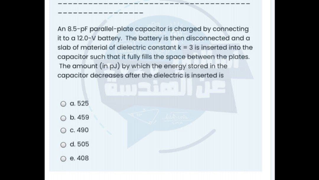 An 8.5-pF parallel-plate capacitor is charged by connecting
it to a 12.0-V battery. The battery is then disconnected and a
slab of material of dielectric constant k = 3 is inserted into the
capacitor such that it fully fills the space between the plates.
The amount (in pJ) by which the energy stored in the
capacitor decreases after the dielectric is inserted is
a. 525
b. 459
O C. 490
d. 505
O e. 408
