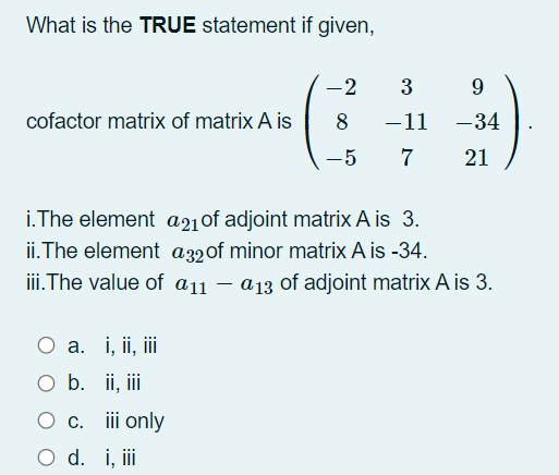 What is the TRUE statement if given,
-2
3
9.
cofactor matrix of matrix A is
8
-11
-34
-5
7
21
i.The element a21of adjoint matrix A is 3.
ii.The element a32of minor matrix A is -34.
iii.The value of a11 – a13 of adjoint matrix A is 3.
O a. i, ii, iii
O b. ii, iii
O c. iii only
O d. i, i

