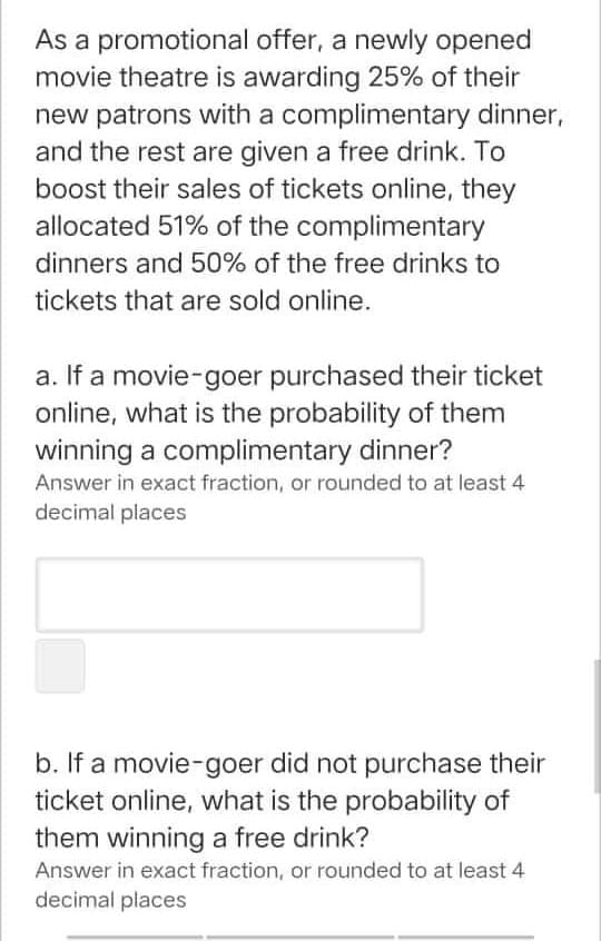 As a promotional offer, a newly opened
movie theatre is awarding 25% of their
new patrons with a complimentary dinner,
and the rest are given a free drink. To
boost their sales of tickets online, they
allocated 51% of the complimentary
dinners and 50% of the free drinks to
tickets that are sold online.
a. If a movie-goer purchased their ticket
online, what is the probability of them
winning a complimentary dinner?
Answer in exact fraction, or rounded to at least 4
decimal places
b. If a movie-goer did not purchase their
ticket online, what is the probability of
them winning a free drink?
Answer in exact fraction, or rounded to at least 4
decimal places
