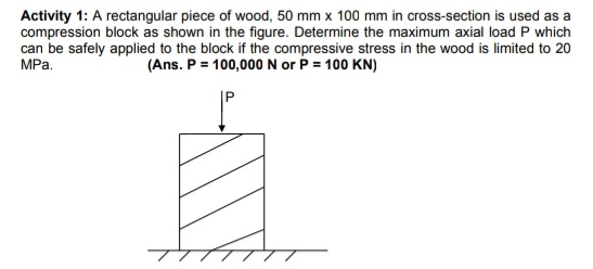 Activity 1: A rectangular piece of wood, 50 mm x 100 mm in cross-section is used as a
compression block as shown in the figure. Determine the maximum axial load P which
can be safely applied to the block if the compressive stress in the wood is limited to 20
(Ans. P = 100,000 N or P = 100 KN)
MPa.
