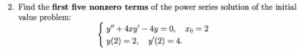 2. Find the first five nonzero terms of the power series solution of the initial
value problem:
y" + 4xy - 4y = 0, 1o = 2
y(2) = 2, y(2) = 4.
%3D
