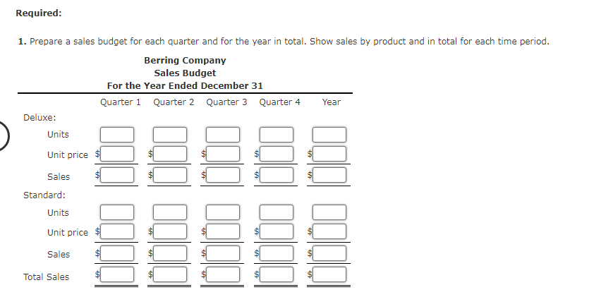 Required:
1. Prepare a sales budget for each quarter and for the year in total. Show sales by product and in total for each time period.
Berring Company
Sales Budget
For the Year Ended December 31
Quarter 1
Quarter 2
Quarter 3 Quarter 4
Year
Deluxe:
Units
Unit price
Sales
Standard:
Units
Unit price
Sales
Total Sales
10000
0000000