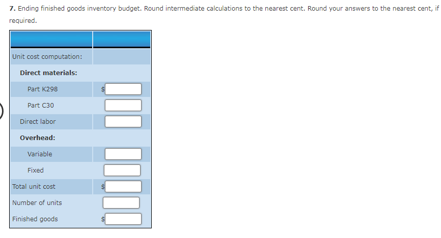 7. Ending finished goods inventory budget. Round intermediate calculations to the nearest cent. Round your answers to the nearest cent, if
required.
Unit cost computation:
Direct materials:
Part K298
Part C30
Direct labor
Overhead:
Variable
Fixed
Total unit cost
Number of units
Finished goods
+A