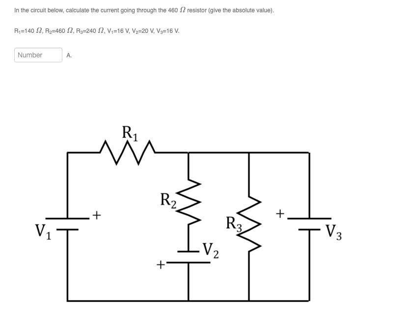 In the circuit below, calculate the current going through the 460 2 resistor (give the absolute value).
R₁-1402, R₂-460 S2, R3-240 S2, V₁-16 V, V₂=20 V, V3-16 V.
Number
V₁
A.
+
R₁
V
R₂
+
V₂
R3
+
V3