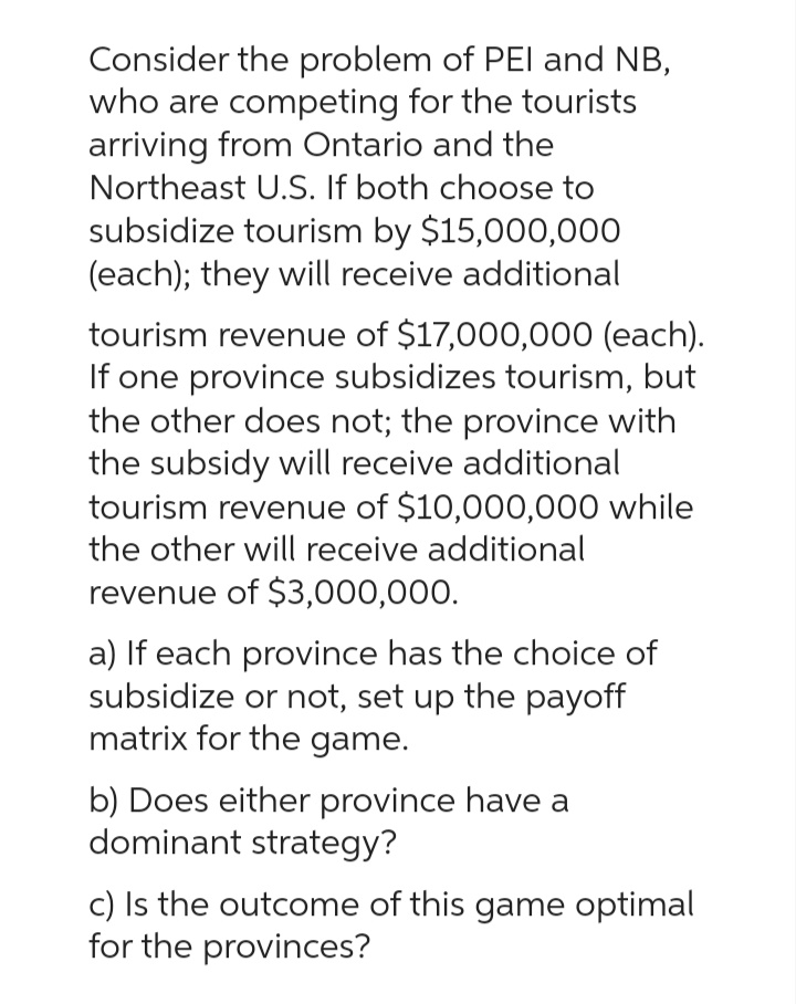 Consider the problem of PEI and NB,
who are competing for the tourists
arriving from Ontario and the
Northeast U.S. If both choose to
subsidize tourism by $15,000,000
(each); they will receive additional
tourism revenue of $17,000,000 (each).
If one province subsidizes tourism, but
the other does not; the province with
the subsidy will receive additional
tourism revenue of $10,000,000 while
the other will receive additional
revenue of $3,000,000.
a) If each province has the choice of
subsidize or not, set up the payoff
matrix for the game.
b) Does either province have a
dominant strategy?
c) Is the outcome of this game optimal
for the provinces?