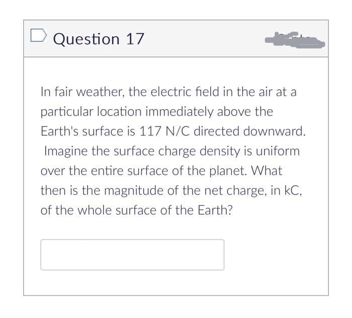 Question 17
In fair weather, the electric field in the air at a
particular location immediately above the
Earth's surface is 117 N/C directed downward.
Imagine the surface charge density is uniform
over the entire surface of the planet. What
then is the magnitude of the net charge, in KC,
of the whole surface of the Earth?