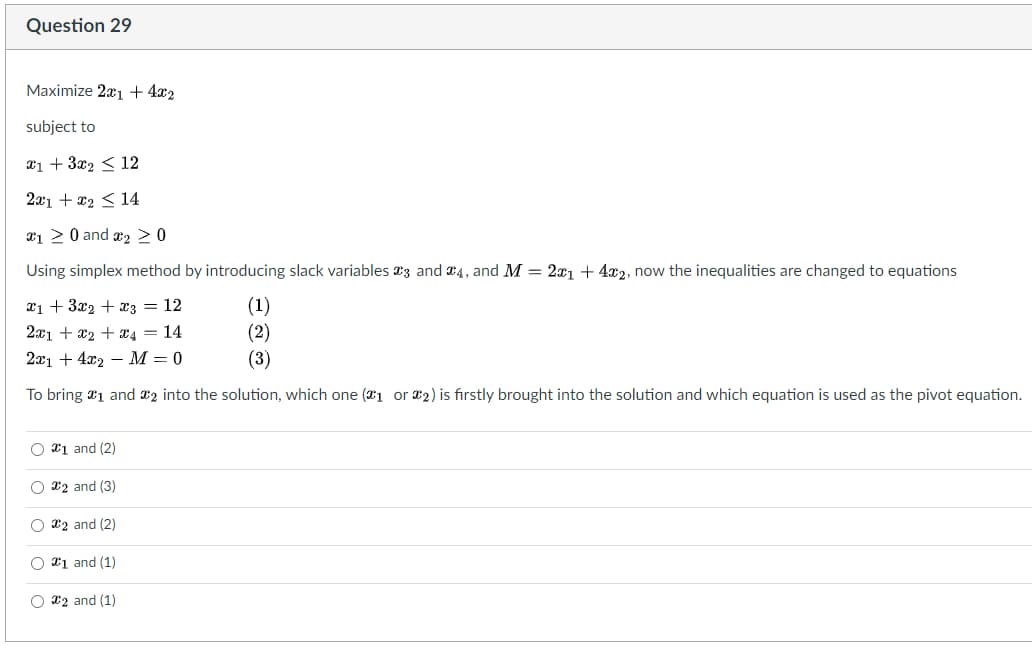 Question 29
Maximize 2x1 + 4x2
subject to
x1 + 3x₂ ��� 12
2x1 + x₂ ≤ 14
120 and ₂ > 0
Using simplex method by introducing slack variables 3 and 4, and M = 2x1 + 4x2, now the inequalities are changed to equations
x1 + 3x2 + x3 = 12
(1)
2x1 + x₂ + x4 = 14
(2)
2x14x2 M = 0
(3)
To bring 1 and 2 into the solution, which one (1 or 2) is firstly brought into the solution and which equation is used as the pivot equation.
O1 and (2)
O #2 and (3)
O2 and (2)
O #1 and (1)
O2 and (1)