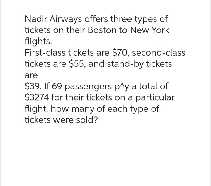 Nadir Airways offers three types of
tickets on their Boston to New York
flights.
First-class tickets are $70, second-class
tickets are $55, and stand-by tickets
are
$39. If 69 passengers p^y a total of
$3274 for their tickets on a particular
flight, how many of each type of
tickets were sold?