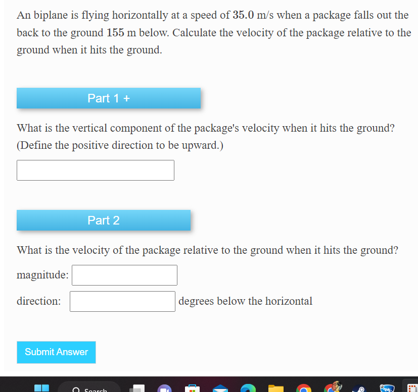 An biplane is flying horizontally at a speed of 35.0 m/s when a package falls out the
back to the ground 155 m below. Calculate the velocity of the package relative to the
ground when it hits the ground.
Part 1 +
What is the vertical component of the package's velocity when it hits the ground?
(Define the positive direction to be upward.)
Part 2
What is the velocity of the package relative to the ground when it hits the ground?
magnitude:
direction:
Submit Answer
O Search
degrees below the horizontal